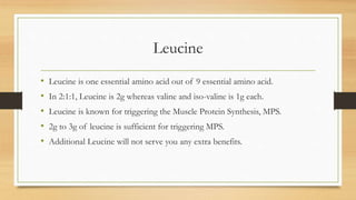 Leucine
• Leucine is one essential amino acid out of 9 essential amino acid.
• In 2:1:1, Leucine is 2g whereas valine and iso-valine is 1g each.
• Leucine is known for triggering the Muscle Protein Synthesis, MPS.
• 2g to 3g of leucine is sufficient for triggering MPS.
• Additional Leucine will not serve you any extra benefits.
 