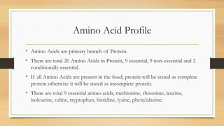 Amino Acid Profile
• Amino Acids are primary branch of Protein.
• There are total 20 Amino Acids in Protein, 9 essential, 9 non-essential and 2
conditionally essential.
• If all Amino Acids are present in the food, protein will be stated as complete
protein otherwise it will be stated as incomplete protein.
• There are total 9 essential amino acids, methionine, threonine, leucine,
isoleucine, valine, tryptophan, histidine, lysine, phenylalanine.
 