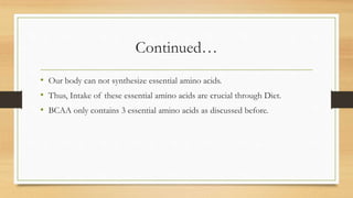 Continued…
• Our body can not synthesize essential amino acids.
• Thus, Intake of these essential amino acids are crucial through Diet.
• BCAA only contains 3 essential amino acids as discussed before.
 