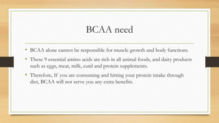 BCAA need
• BCAA alone cannot be responsible for muscle growth and body functions.
• These 9 essential amino acids are rich in all animal foods, and dairy products
such as eggs, meat, milk, curd and protein supplements.
• Therefore, If you are consuming and hitting your protein intake through
diet, BCAA will not serve you any extra benefits.
 