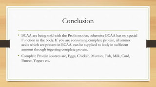 Conclusion
• BCAA are being sold with the Profit motive, otherwise BCAA has no special
Function in the body. If you are consuming complete protein, all amino
acids which are present in BCAA, can be supplied to body in sufficient
amount through ingesting complete protein.
• Complete Protein sources are, Eggs, Chicken, Mutton, Fish, Milk, Curd,
Paneer, Yogurt etc.
 