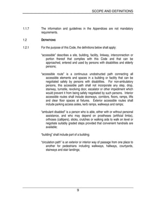 SCOPE AND DEFINITIONS
9
1.1.7 The information and guidelines in the Appendices are not mandatory
requirements.
1.2 DEFINITIONS
1.2.1 For the purpose of this Code, the definitions below shall apply:
“accessible” describes a site, building, facility, linkway, interconnection or
portion thereof that complies with this Code and that can be
approached, entered and used by persons with disabilities and elderly
persons;
“accessible route” is a continuous unobstructed path connecting all
accessible elements and spaces in a building or facility that can be
negotiated safely by persons with disabilities. For non-ambulatory
persons, this accessible path shall not incorporate any step, drop,
stairway, turnstile, revolving door, escalator or other impediment which
would prevent it from being safely negotiated by such persons. Interior
accessible routes shall include doorways, corridors, floors, ramps, lifts
and clear floor spaces at fixtures. Exterior accessible routes shall
include parking access aisles, kerb ramps, walkways and ramps;
“ambulant disabled” is a person who is able, either with or without personal
assistance, and who may depend on prostheses (artificial limbs),
orthoses (callipers), sticks, crutches or walking aids to walk on level or
negotiate suitably graded steps provided that convenient handrails are
available;
“building” shall include part of a building;
“circulation path” is an exterior or interior way of passage from one place to
another for pedestrians including walkways, hallways, courtyards,
stairways and stair landings;
 