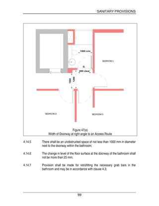 SANITARY PROVISIONS
99
Figure 47(a)
Width of Doorway at right angle to an Access Route
4.14.5 There shall be an unobstructed space of not less than 1000 mm in diameter
next to the doorway within the bathroom;
4.14.6 The change in level of the floor surface at the doorway of the bathroom shall
not be more than 25 mm;
4.14.7 Provision shall be made for retrofitting the necessary grab bars in the
bathroom and may be in accordance with clause 4.3;
 