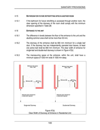 SANITARY PROVISIONS
100
4.15 BATHROOM FOR FUTURE RETROFITTING SITED IN ANOTHER ROOM
4.15.1 If the bathroom for future retrofitting is accessed through another room, the
clear opening of the doorway of the room shall comply with the minimum
dimension specified in Table 2B;
4.16 ENTRANCE TO THE UNIT
4.16.1 The difference in levels between the floor of the entrance to the unit and the
abutting common area shall not be more than 50 mm;
4.16.2 The doorway of the entrance shall be 800 mm minimum for a single leaf
door. If the doorway has two independently operated door leaves, at least
one active leaf shall be 800 mm minimum. The clear width of entrance for
single-leaf and double-leaf doorway is shown in Figure 47(b);
4.16.3 The manoeuvring space at the entrance, within the unit, shall have a
minimum space of 1250 mm wide X 1500 mm deep;
Minimum 800 Minimum
450
Minimum clear space
1250 x 1500
Minimum clear space
1250 x 1500
Minimum 800 Minimum
450
Adequate space allowed for
a ramp when required
Adequate space allowed for
a ramp when required
Single-leaf Doorway Double-leaf Doorway
Figure 47(b)
Clear Width of Doorway at Entrance in Residential Unit
 