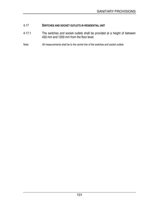 SANITARY PROVISIONS
101
4.17 SWITCHES AND SOCKET OUTLETS IN RESIDENTIAL UNIT
4.17.1 The switches and socket outlets shall be provided at a height of between
450 mm and 1200 mm from the floor level.
Note: All measurements shall be to the centre line of the switches and socket outlets.
 