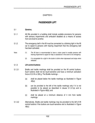 PASSENGER LIFT
102
CHAPTER 5
PPAASSSSEENNGGEERR LLIIFFTT
5.1 GENERAL
5.1.1 All lifts provided in a building shall include suitable provisions for persons
with sensory impairments and ambulant disabled as a means of access
from one level to another.
5.1.2 The emergency bell in the lift must be connected to a blinking light in the lift
car to signal to persons with hearing impairment that the emergency bell
has been activated.
Note: (1) The lift door is recommended to have a vision panel to enable persons with
hearing impairment to signal for help or assistance in the event of an emergency.
(2) It is acceptable for a light in the button to blink when depressed and stops when
released.
5.1.3 Lift control buttons
5.1.3.1 Braille and tactile markings shall be provided on the lift control buttons.
Such buttons shall not be touch-sensitive and have a minimum activation
force of 3.5 N or 350 g. The Braille markings -
(a) shall be placed below the tactile markings as illustrated in Figure
48(a);
(b) can be provided to the left of the tactile markings only if it is not
possible to be placed as described in clause 5.1.3.1(a) and is
illustrated in Figure 48(b); and
(c) shall be placed at a minimum distance of 4 mm from tactile
markings.
5.1.3.2 Alternatively, Braille and tactile markings may be provided to the left of lift
control buttons if the buttons are touch-sensitive and is illustrated in Figure
48(c).
 