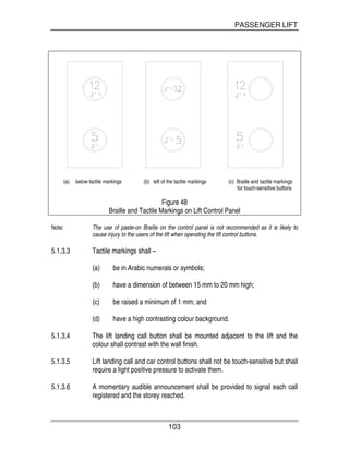 PASSENGER LIFT
103
(a) below tactile markings (b) left of the tactile markings (c) Braille and tactile markings
for touch-sensitive buttons
Figure 48
Braille and Tactile Markings on Lift Control Panel
Note: The use of paste-on Braille on the control panel is not recommended as it is likely to
cause injury to the users of the lift when operating the lift control buttons.
5.1.3.3 Tactile markings shall –
(a) be in Arabic numerals or symbols;
(b) have a dimension of between 15 mm to 20 mm high;
(c) be raised a minimum of 1 mm; and
(d) have a high contrasting colour background.
5.1.3.4 The lift landing call button shall be mounted adjacent to the lift and the
colour shall contrast with the wall finish.
5.1.3.5 Lift landing call and car control buttons shall not be touch-sensitive but shall
require a light positive pressure to activate them.
5.1.3.6 A momentary audible announcement shall be provided to signal each call
registered and the storey reached.
 