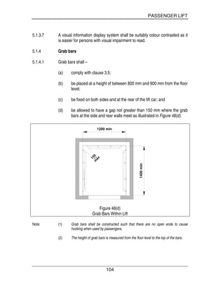 PASSENGER LIFT
104
5.1.3.7 A visual information display system shall be suitably colour contrasted as it
is easier for persons with visual impairment to read.
5.1.4 Grab bars
5.1.4.1 Grab bars shall –
(a) comply with clause 3.5;
(b) be placed at a height of between 800 mm and 900 mm from the floor
level;
(c) be fixed on both sides and at the rear of the lift car; and
(d) be allowed to have a gap not greater than 150 mm where the grab
bars at the side and rear walls meet as illustrated in Figure 48(d).
150m
ax
1200 min
1400min
Figure 48(d)
Grab Bars Within Lift
Note: (1) Grab bars shall be constructed such that there are no open ends to cause
hooking when used by passengers;
(2) The height of grab bars is measured from the floor level to the top of the bars.
 