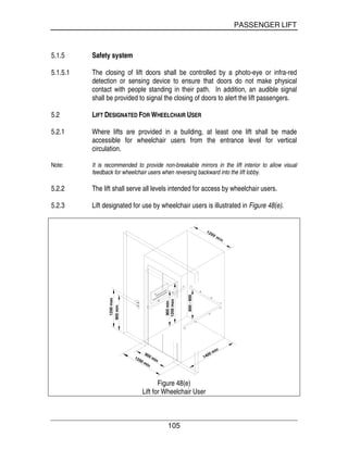 PASSENGER LIFT
105
5.1.5 Safety system
5.1.5.1 The closing of lift doors shall be controlled by a photo-eye or infra-red
detection or sensing device to ensure that doors do not make physical
contact with people standing in their path. In addition, an audible signal
shall be provided to signal the closing of doors to alert the lift passengers.
5.2 LIFT DESIGNATED FOR WHEELCHAIR USER
5.2.1 Where lifts are provided in a building, at least one lift shall be made
accessible for wheelchair users from the entrance level for vertical
circulation.
Note: It is recommended to provide non-breakable mirrors in the lift interior to allow visual
feedback for wheelchair users when reversing backward into the lift lobby.
5.2.2 The lift shall serve all levels intended for access by wheelchair users.
5.2.3 Lift designated for use by wheelchair users is illustrated in Figure 48(e).
800-900
1200 min
900 min
1200max
900min
1400 min
900min
1200max
Figure 48(e)
Lift for Wheelchair User
 