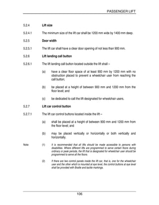 PASSENGER LIFT
106
5.2.4 Lift size
5.2.4.1 The minimum size of the lift car shall be 1200 mm wide by 1400 mm deep.
5.2.5 Door width
5.2.5.1 The lift car shall have a clear door opening of not less than 900 mm.
5.2.6 Lift landing call button
5.2.6.1 The lift landing call button located outside the lift shall –
(a) have a clear floor space of at least 900 mm by 1200 mm with no
obstruction placed to prevent a wheelchair user from reaching the
call button;
(b) be placed at a height of between 900 mm and 1200 mm from the
floor level; and
(c) be dedicated to call the lift designated for wheelchair users.
5.2.7 Lift car control button
5.2.7.1 The lift car control buttons located inside the lift –
(a) shall be placed at a height of between 900 mm and 1200 mm from
the floor level; and
(b) may be placed vertically or horizontally or both vertically and
horizontally.
Note: (1) It is recommended that all lifts should be made accessible to persons with
disabilities. Where different lifts are programmed to serve certain floors during
ordinary or peak periods, the lift that is designated for wheelchair user should be
programmed to serve all the floors.
(2) If there are two control panels inside the lift car, that is, one for the wheelchair
user and the other which is mounted at eye level, the control buttons at eye level
shall be provided with Braille and tactile markings.
 