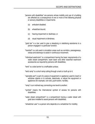 SCOPE AND DEFINITIONS
10
“persons with disabilities” are persons whose mobility and use of a building
are affected as a consequence of one or more of the following physical
or sensory disabilities or impairments:
(a) ambulant disabled;
(b) wheelchair-bound;
(c) hearing impairment or deafness; or
(d) visual impairment or blindness.
“grab bar” is a bar used to give a steadying or stabilising assistance to a
person engaged in a particular function;
“handrail” is a rail used in circulation areas such as corridors, passageways,
ramps and stairways to assist in continuous movement;
“individual washroom” is a compartment having the basic requirements of a
water closet compartment, wash basin and other essential washroom
accessories as required by persons with disabilities;
“kerb” is a side barrier to a trafficable surface;
“kerb ramp” is a short ramp cutting through a kerb or built up to it;
“operable part” is part of a piece of equipment or appliance used to insert or
withdraw objects or to activate, deactivate, or adjust the equipment or
appliance (for example, coin slot, push-button, handle);
“ramp” is an inclined way connecting one level to another;
“symbol” means the International symbol of access for persons with
disabilities;
“water closet compartment” is a compartment having a water closet with
grab bars installed to assist persons with disabilities;
“wheelchair user” is a person who depends on a wheelchair for mobility;
 