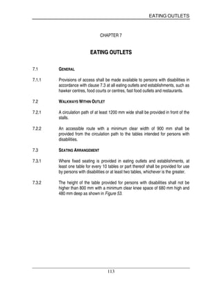EATING OUTLETS
113
CHAPTER 7
EEAATTIINNGG OOUUTTLLEETTSS
7.1 GENERAL
7.1.1 Provisions of access shall be made available to persons with disabilities in
accordance with clause 7.3 at all eating outlets and establishments, such as
hawker centres, food courts or centres, fast food outlets and restaurants.
7.2 WALKWAYS WITHIN OUTLET
7.2.1 A circulation path of at least 1200 mm wide shall be provided in front of the
stalls.
7.2.2 An accessible route with a minimum clear width of 900 mm shall be
provided from the circulation path to the tables intended for persons with
disabilities.
7.3 SEATING ARRANGEMENT
7.3.1 Where fixed seating is provided in eating outlets and establishments, at
least one table for every 10 tables or part thereof shall be provided for use
by persons with disabilities or at least two tables, whichever is the greater.
7.3.2 The height of the table provided for persons with disabilities shall not be
higher than 800 mm with a minimum clear knee space of 680 mm high and
480 mm deep as shown in Figure 53.
 