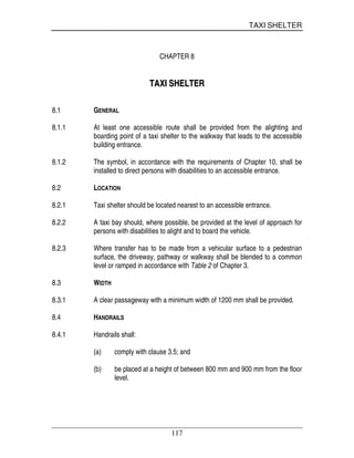 TAXI SHELTER
117
CHAPTER 8
TTAAXXII SSHHEELLTTEERR
8.1 GENERAL
8.1.1 At least one accessible route shall be provided from the alighting and
boarding point of a taxi shelter to the walkway that leads to the accessible
building entrance.
8.1.2 The symbol, in accordance with the requirements of Chapter 10, shall be
installed to direct persons with disabilities to an accessible entrance.
8.2 LOCATION
8.2.1 Taxi shelter should be located nearest to an accessible entrance.
8.2.2 A taxi bay should, where possible, be provided at the level of approach for
persons with disabilities to alight and to board the vehicle.
8.2.3 Where transfer has to be made from a vehicular surface to a pedestrian
surface, the driveway, pathway or walkway shall be blended to a common
level or ramped in accordance with Table 2 of Chapter 3.
8.3 WIDTH
8.3.1 A clear passageway with a minimum width of 1200 mm shall be provided.
8.4 HANDRAILS
8.4.1 Handrails shall:
(a) comply with clause 3.5; and
(b) be placed at a height of between 800 mm and 900 mm from the floor
level.
 