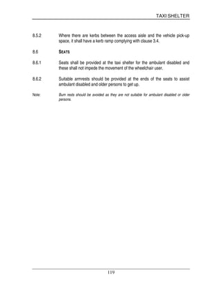 TAXI SHELTER
119
8.5.2 Where there are kerbs between the access aisle and the vehicle pick-up
space, it shall have a kerb ramp complying with clause 3.4.
8.6 SEATS
8.6.1 Seats shall be provided at the taxi shelter for the ambulant disabled and
these shall not impede the movement of the wheelchair user.
8.6.2 Suitable armrests should be provided at the ends of the seats to assist
ambulant disabled and older persons to get up.
Note: Bum rests should be avoided as they are not suitable for ambulant disabled or older
persons.
 