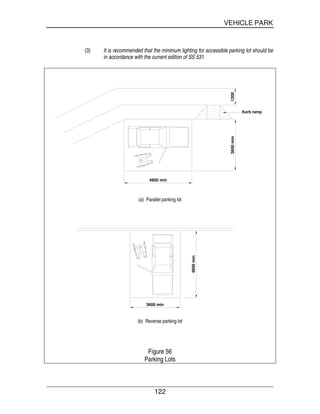 VEHICLE PARK
122
(3) It is recommended that the minimum lighting for accessible parking lot should be
in accordance with the current edition of SS 531.
12003600min
4800 min
Kerb ramp
(a) Parallel parking lot
4800min
3600 min
(b) Reverse parking lot
Figure 56
Parking Lots
 