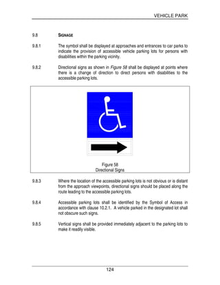 VEHICLE PARK
124
9.8 SIGNAGE
9.8.1 The symbol shall be displayed at approaches and entrances to car parks to
indicate the provision of accessible vehicle parking lots for persons with
disabilities within the parking vicinity.
9.8.2 Directional signs as shown in Figure 58 shall be displayed at points where
there is a change of direction to direct persons with disabilities to the
accessible parking lots.
Figure 58
Directional Signs
9.8.3 Where the location of the accessible parking lots is not obvious or is distant
from the approach viewpoints, directional signs should be placed along the
route leading to the accessible parking lots.
9.8.4 Accessible parking lots shall be identified by the Symbol of Access in
accordance with clause 10.2.1. A vehicle parked in the designated lot shall
not obscure such signs.
9.8.5 Vertical signs shall be provided immediately adjacent to the parking lots to
make it readily visible.
 