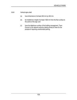VEHICLE PARK
125
9.8.6 Vertical signs shall:
(a) have dimensions of at least 450 mm by 450 mm;
(b) be installed at a height of at least 1500 mm from the floor surface to
the centre of the sign; and
(c) have the telephone number of the building management, Town
Council or the relevant authority clearly printed on them for the
purpose of reporting unauthorised parking.
 