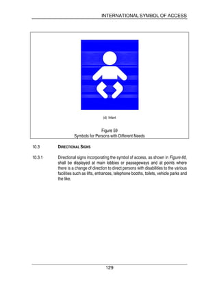 INTERNATIONAL SYMBOL OF ACCESS
129
(d) Infant
Figure 59
Symbols for Persons with Different Needs
10.3 DIRECTIONAL SIGNS
10.3.1 Directional signs incorporating the symbol of access, as shown in Figure 60,
shall be displayed at main lobbies or passageways and at points where
there is a change of direction to direct persons with disabilities to the various
facilities such as lifts, entrances, telephone booths, toilets, vehicle parks and
the like.
 
