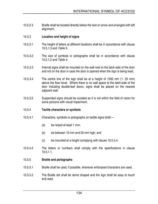 INTERNATIONAL SYMBOL OF ACCESS
134
10.5.2.3 Braille shall be located directly below the text or arrow and arranged with left
alignment.
10.5.3 Location and height of signs
10.5.3.1 The height of letters at different locations shall be in accordance with clause
10.5.1.3 and Table 5.
10.5.3.2 The size of symbols or pictographs shall be in accordance with clause
10.5.1.2 and Table 4.
10.5.3.3 Internal signs shall be mounted on the wall next to the latch-side of the door
and not on the door in case the door is opened when the sign is being read.
10.5.3.4 The centre line of the sign shall be at a height of 1500 mm (+/- 25 mm)
above the floor level. Where there is no wall space to the latch-side of the
door including double-leaf doors, signs shall be placed on the nearest
adjacent wall.
10.5.3.5 Suspended signs should be avoided as it is not within the field of vision for
some persons with visual impairment.
10.5.4 Tactile characters or symbols
10.5.4.1 Characters, symbols or pictographs on tactile signs shall –-
(a) be raised at least 1 mm;
(b) be between 16 mm and 50 mm high; and
(c) be mounted at a height complying with clause 10.5.3.4.
10.5.4.2 The letters or numbers shall comply with the specifications in clause
10.5.1.1.
10.5.5 Braille and pictographs
10.5.5.1 Braille shall be used, if possible, wherever embossed characters are used.
10.5.5.2 The Braille dot shall be dome shaped and the sign shall be easy to touch
and read.
 