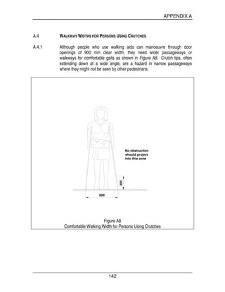 APPENDIX A
142
A.4 WALKWAY WIDTHS FOR PERSONS USING CRUTCHES
A.4.1 Although people who use walking aids can manoeuvre through door
openings of 900 mm clear width, they need wider passageways or
walkways for comfortable gaits as shown in Figure A8. Crutch tips, often
extending down at a wide angle, are a hazard in narrow passageways
where they might not be seen by other pedestrians.
300
920
No obstruction
should project
into this zone
Figure A8
Comfortable Walking Width for Persons Using Crutches
 