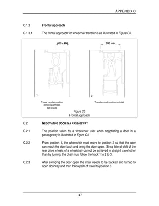 APPENDIX C
147
C.1.3 Frontal approach
C.1.3.1 The frontal approach for wheelchair transfer is as illustrated in Figure C3.
1 2
460 - 480 700 min
Takes transfer position, Transfers and position on toilet
removes armrest,
set brakes
Figure C3
Frontal Approach
C.2 NEGOTIATING DOOR IN A PASSAGEWAY
C.2.1 The position taken by a wheelchair user when negotiating a door in a
passageway is illustrated in Figure C4.
C.2.2 From position 1, the wheelchair must move to position 2 so that the user
can reach the door latch and swing the door open. Since lateral shift of the
rear drive wheels of a wheelchair cannot be achieved in straight travel other
than by turning, the chair must follow the track 1 to 2 to 3.
C.2.3 After swinging the door open, the chair needs to be backed and turned to
open doorway and then follow path of travel to position 3.
 