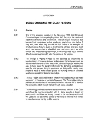APPENDIX E
149
APPENDIX D
DDEESSIIGGNN GGUUIIDDEELLIINNEESS FFOORR OOLLDDEERR PPEERRSSOONNSS
D.1 GENERAL
D.1.1 One of the strategies adopted in the November 1999 Inter-Ministerial
Committee Report on the Ageing Population (IMC Report) is the creation of
elderly-friendly homes and environment. The IMC Report recognises that
homes should be designed so that people can stay in them for a lifetime if
they wish, even when they are old and frail. Some of the examples of
structural design features such as level flooring, at least one large toilet
which can accommodate a wheelchair user and doors which are wide
enough for a wheelchair to pass through, if not incorporated, would become
difficult or expensive to modify after the erection of the building.
D.1.2 The concept of “Ageing-in-Place” is now accepted as fundamental to
housing design. If properly designed and equipped the family apartment, as
well as the smaller one- or two- person unit, can sustain people well into old
age. In many cases this can prevent or delay the disruptive and expensive
need for older persons living in apartments not designed for use by older
people to move to more suitable places like nursing homes or sheltered
care homes should they become less mobile.
D.1.3 The IMC Report also deliberated on whether these codes should be made
compulsory in the design of homes in Singapore. The Working Committee’s
preference is not to make it mandatory in the first instance but to develop
the demand for elderly-friendly homes through public education.
D.1.4 The following guidelines are offered as recommended additions to the Code
and should be read in conjunction with it. Many aspects of design for
persons with disabilities are already covered in the mandatory sections of
this Code and can be usefully applied to the design of interiors of all homes
to make them more friendly to older persons.
 
