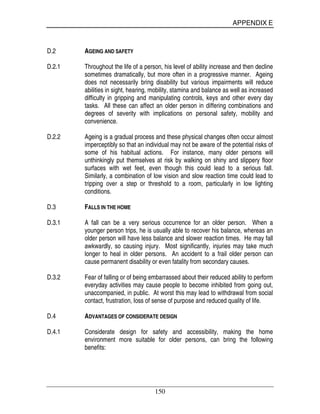APPENDIX E
150
D.2 AGEING AND SAFETY
D.2.1 Throughout the life of a person, his level of ability increase and then decline
sometimes dramatically, but more often in a progressive manner. Ageing
does not necessarily bring disability but various impairments will reduce
abilities in sight, hearing, mobility, stamina and balance as well as increased
difficulty in gripping and manipulating controls, keys and other every day
tasks. All these can affect an older person in differing combinations and
degrees of severity with implications on personal safety, mobility and
convenience.
D.2.2 Ageing is a gradual process and these physical changes often occur almost
imperceptibly so that an individual may not be aware of the potential risks of
some of his habitual actions. For instance, many older persons will
unthinkingly put themselves at risk by walking on shiny and slippery floor
surfaces with wet feet, even though this could lead to a serious fall.
Similarly, a combination of low vision and slow reaction time could lead to
tripping over a step or threshold to a room, particularly in low lighting
conditions.
D.3 FALLS IN THE HOME
D.3.1 A fall can be a very serious occurrence for an older person. When a
younger person trips, he is usually able to recover his balance, whereas an
older person will have less balance and slower reaction times. He may fall
awkwardly, so causing injury. Most significantly, injuries may take much
longer to heal in older persons. An accident to a frail older person can
cause permanent disability or even fatality from secondary causes.
D.3.2 Fear of falling or of being embarrassed about their reduced ability to perform
everyday activities may cause people to become inhibited from going out,
unaccompanied, in public. At worst this may lead to withdrawal from social
contact, frustration, loss of sense of purpose and reduced quality of life.
D.4 ADVANTAGES OF CONSIDERATE DESIGN
D.4.1 Considerate design for safety and accessibility, making the home
environment more suitable for older persons, can bring the following
benefits:
 