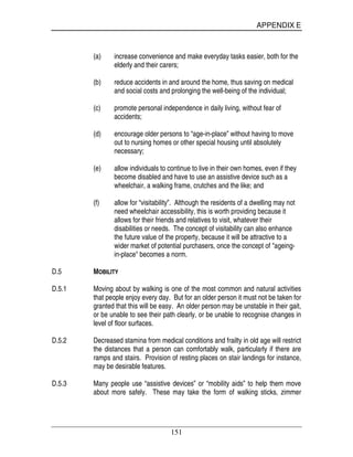 APPENDIX E
151
(a) increase convenience and make everyday tasks easier, both for the
elderly and their carers;
(b) reduce accidents in and around the home, thus saving on medical
and social costs and prolonging the well-being of the individual;
(c) promote personal independence in daily living, without fear of
accidents;
(d) encourage older persons to “age-in-place” without having to move
out to nursing homes or other special housing until absolutely
necessary;
(e) allow individuals to continue to live in their own homes, even if they
become disabled and have to use an assistive device such as a
wheelchair, a walking frame, crutches and the like; and
(f) allow for “visitability”. Although the residents of a dwelling may not
need wheelchair accessibility, this is worth providing because it
allows for their friends and relatives to visit, whatever their
disabilities or needs. The concept of visitability can also enhance
the future value of the property, because it will be attractive to a
wider market of potential purchasers, once the concept of "ageing-
in-place" becomes a norm.
D.5 MOBILITY
D.5.1 Moving about by walking is one of the most common and natural activities
that people enjoy every day. But for an older person it must not be taken for
granted that this will be easy. An older person may be unstable in their gait,
or be unable to see their path clearly, or be unable to recognise changes in
level of floor surfaces.
D.5.2 Decreased stamina from medical conditions and frailty in old age will restrict
the distances that a person can comfortably walk, particularly if there are
ramps and stairs. Provision of resting places on stair landings for instance,
may be desirable features.
D.5.3 Many people use “assistive devices” or “mobility aids” to help them move
about more safely. These may take the form of walking sticks, zimmer
 