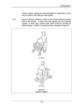 APPENDIX E
152
frames, crutches, rollators (for ambulant disabled) or wheelchairs for those
who are unable or find it difficult to walk unaided.
D.5.4 Space for parking a wheelchair, rollator or other devices should be provided
close to the entrance. In future many older persons may use motorised
scooters, in which case, suitable power points should be provided for
battery charging. A rollator or motorised scooter is illustrated in Figure D1.
(a) Rollator
(b) Scooter
Figure D1
Scooter or Rollator
 
