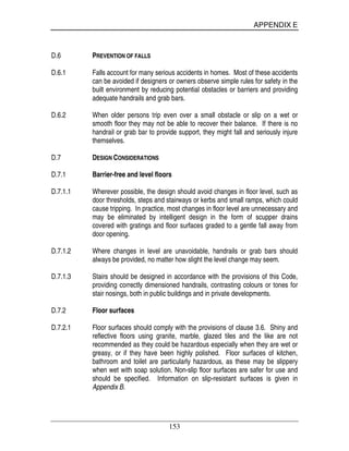 APPENDIX E
153
D.6 PREVENTION OF FALLS
D.6.1 Falls account for many serious accidents in homes. Most of these accidents
can be avoided if designers or owners observe simple rules for safety in the
built environment by reducing potential obstacles or barriers and providing
adequate handrails and grab bars.
D.6.2 When older persons trip even over a small obstacle or slip on a wet or
smooth floor they may not be able to recover their balance. If there is no
handrail or grab bar to provide support, they might fall and seriously injure
themselves.
D.7 DESIGN CONSIDERATIONS
D.7.1 Barrier-free and level floors
D.7.1.1 Wherever possible, the design should avoid changes in floor level, such as
door thresholds, steps and stairways or kerbs and small ramps, which could
cause tripping. In practice, most changes in floor level are unnecessary and
may be eliminated by intelligent design in the form of scupper drains
covered with gratings and floor surfaces graded to a gentle fall away from
door opening.
D.7.1.2 Where changes in level are unavoidable, handrails or grab bars should
always be provided, no matter how slight the level change may seem.
D.7.1.3 Stairs should be designed in accordance with the provisions of this Code,
providing correctly dimensioned handrails, contrasting colours or tones for
stair nosings, both in public buildings and in private developments.
D.7.2 Floor surfaces
D.7.2.1 Floor surfaces should comply with the provisions of clause 3.6. Shiny and
reflective floors using granite, marble, glazed tiles and the like are not
recommended as they could be hazardous especially when they are wet or
greasy, or if they have been highly polished. Floor surfaces of kitchen,
bathroom and toilet are particularly hazardous, as these may be slippery
when wet with soap solution. Non-slip floor surfaces are safer for use and
should be specified. Information on slip-resistant surfaces is given in
Appendix B.
 