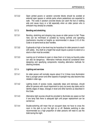 APPENDIX E
154
D.7.2.2 Open jointed pavers or aeration concrete blocks should be avoided at
external open spaces or vehicle parks where pedestrians are expected to
walk. The voids in aeration concrete blocks can catch the foot or walking
aids and cause injury or a fall especially when an older person who is
ambulant may already be unstable.
D.7.3 Bending and stretching
D.7.3.1 Bending, stretching and stooping may cause an older person to fall. These
risks can be minimised or avoided by having controls and operating
mechanisms mounted at heights as recommended in clause 3.10 of this
Code or at same level as door handles.
D.7.3.2 Cupboards at high or low level may be hazardous for older persons to reach
with safety. Any shelf at a height that would require a person to stand on a
stool or chair must be avoided.
D.7.3.3 Leaning out of windows to open or close them or to hang out laundry poles
can also be dangerous. Alternative methods should be considered when
designing and specifying components including alternative methods for
cleaning windows.
D.7.4 Lighting and services
D.7.4.1 An older person will normally require about 2 to 3 times more illumination
than a younger person and other aspects of eyesight may also become less
reliable in older age.
D.7.4.2 Lighting levels of access routes, especially steps and stairways, should
allow for persons with visual impairment to carry out every day tasks and to
identify edges of steps, changes in level and other barriers as described in
this Code.
D.7.4.3 Alternative light sources should be provided to illuminate any space so that
if one lamp fails there is adequate light until proper replacement can be
carried out.
D.7.4.4 Double-switching will mean that an occupant does not have to cross the
room in the dark to turn the light on or off. Bedside switching is also
recommended as a high proportion of older persons will need to use the
toilet during the night.
 