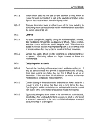 APPENDIX E
155
D.7.4.5 Motion-sensor lights that will light up upon detection of body motion to
reduce the hassle for the elderly to walk all the way to the end to turn on the
light can be considered as an alternative lighting option.
D.7.4.6 Adequate illumination levels at different parts of the home including its
surrounding should be in accordance with the recommendations specified in
the current edition of SS 531.
D.7.5 Controls
D.7.5.1 For some older persons, gripping, turning and manipulating taps, switches,
door handles and many controls can be painful or difficult. Rocker switches,
lever-type controls and handles should always be used. Where these are
placed in awkward positions requiring reaching such as at low or high level
or across worktops, they may be hard to operate and should be avoided.
D.7.5.2 Controls may also be difficult for older persons to see and understand how
to operate. Contrasting colours and larger numerals or letters are
recommended.
D.7.6 Design to prevent accidents
D.7.6.1 Even with the best-designed home environment, accidents may happen. If
they do, sensitive design may prevent an accident turning into a tragedy.
Once older persons have fallen, they may find it difficult to get up by
themselves. If they are alone, this situation can be serious as they may
need assistance and possibly medical treatment.
D.7.6.2 Outward opening of doors to bathrooms and toilets can make it easier for a
rescuer to enter if a person has fallen and is lying behind the door.
Specifying locks and latches to bathrooms and toilets which can be opened
from outside with a coin will allow for assistance in case of emergency.
D.7.6.3 By providing emergency alarm system in the bathroom and by the bedside,
operated by a floor-length pull-chord and connected to a bell or other signal
in a warden’s room and/or in the corridor outside the front door, a resident
can summon help in an emergency.
 