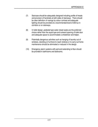 APPENDIX E
157
(7) Staircase should be adequately designed including profile of treads
and provision of handrails at both sides of stairways. There should
be clear definition of nosings by colour contrast and adequate
lighting should be provided at a recommended level of 200 lux in
corridors or on stairways.
(8) In toilet design, pedestal type water closet seats are the preferred
choice rather than the squat type and outward opening of toilet door
and adequate space to accommodate a wheelchair and helper.
(9) Potentially dangerous activities such as hanging of laundry out of
windows, standing on furniture to reach shelves or to carry out home
maintenance should be eliminated or reduced in the design.
(10) Emergency alarm systems with pull-cord extending to floor should
be provided in bathrooms and bedrooms.
 