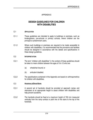 APPENDIX E
159
APPENDIX E
DESIGN GUIDELINES FOR CHILDREN
WITH DISABILITIES
E.1 APPLICATION
E.1.1 These guidelines are intended to apply to buildings or premises, such as
kindergartens, pre-schools or primary schools, where children are the
principal or predominant users.
E.1.2 Where such buildings or premises are required to be made accessible to
children with disabilities, it is recommended that the provisions and facilities
should be designed in accordance with the details and specifications in
these design guidelines.
E.2 INTERPRETATION
E.2.1 The term “children with disabilities” in the context of these guidelines should
be taken to mean children between the ages of 3 to 12 who are:
(a) wheelchair bound; or
(b) ambulant disabled.
E.2.2 The specifications contained in this Appendix are based on anthropometrics
for children with disabilities.
E.3 HANDRAILS/GRAB BARS
E.3.1 A second set of handrails should be provided at approach ramps and
staircases at an appropriate height to assist children with disabilities and
help prevent accidents.
E.3.2 The handrails should be fixed at a maximum height of 700 mm measured
vertically from the ramp surface or pitch line of the stairs to the top of the
handrails.
 