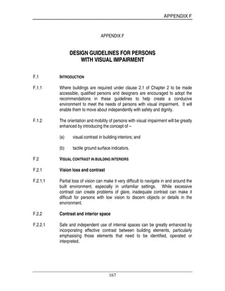 APPENDIX F
167
APPENDIX F
DDEESSIIGGNN GGUUIIDDEELLIINNEESS FFOORR PPEERRSSOONNSS
WWIITTHH VVIISSUUAALL IIMMPPAAIIRRMMEENNTT
F.1 INTRODUCTION
F.1.1 Where buildings are required under clause 2.1 of Chapter 2 to be made
accessible, qualified persons and designers are encouraged to adopt the
recommendations in these guidelines to help create a conducive
environment to meet the needs of persons with visual impairment. It will
enable them to move about independently with safety and dignity.
F.1.2 The orientation and mobility of persons with visual impairment will be greatly
enhanced by introducing the concept of –
(a) visual contrast in building interiors; and
(b) tactile ground surface indicators.
F.2 VISUAL CONTRAST IN BUILDING INTERIORS
F.2.1 Vision loss and contrast
F.2.1.1 Partial loss of vision can make it very difficult to navigate in and around the
built environment, especially in unfamiliar settings. While excessive
contrast can create problems of glare, inadequate contrast can make it
difficult for persons with low vision to discern objects or details in the
environment.
F.2.2 Contrast and interior space
F.2.2.1 Safe and independent use of internal spaces can be greatly enhanced by
incorporating effective contrast between building elements, particularly
emphasising those elements that need to be identified, operated or
interpreted.
 