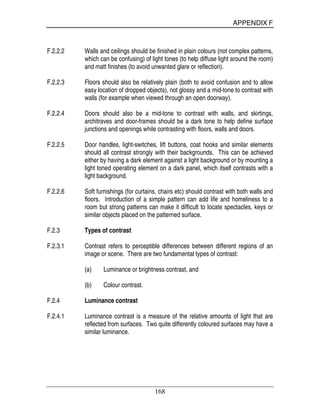 APPENDIX F
168
F.2.2.2 Walls and ceilings should be finished in plain colours (not complex patterns,
which can be confusing) of light tones (to help diffuse light around the room)
and matt finishes (to avoid unwanted glare or reflection).
F.2.2.3 Floors should also be relatively plain (both to avoid confusion and to allow
easy location of dropped objects), not glossy and a mid-tone to contrast with
walls (for example when viewed through an open doorway).
F.2.2.4 Doors should also be a mid-tone to contrast with walls, and skirtings,
architraves and door-frames should be a dark tone to help define surface
junctions and openings while contrasting with floors, walls and doors.
F.2.2.5 Door handles, light-switches, lift buttons, coat hooks and similar elements
should all contrast strongly with their backgrounds. This can be achieved
either by having a dark element against a light background or by mounting a
light toned operating element on a dark panel, which itself contrasts with a
light background.
F.2.2.6 Soft furnishings (for curtains, chairs etc) should contrast with both walls and
floors. Introduction of a simple pattern can add life and homeliness to a
room but strong patterns can make it difficult to locate spectacles, keys or
similar objects placed on the patterned surface.
F.2.3 Types of contrast
F.2.3.1 Contrast refers to perceptible differences between different regions of an
image or scene. There are two fundamental types of contrast:
(a) Luminance or brightness contrast, and
(b) Colour contrast.
F.2.4 Luminance contrast
F.2.4.1 Luminance contrast is a measure of the relative amounts of light that are
reflected from surfaces. Two quite differently coloured surfaces may have a
similar luminance.
 