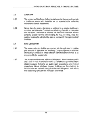 PROVISIONS FOR PERSONS WITH DISABILITIES
16
2.3 APPLICATION
2.3.1 The provisions of this Code shall not apply to plant and equipment rooms in
a building as persons with disabilities are not expected to be performing
maintenance tasks in these rooms.
2.3.2 Where plans for repairs, alterations or additions to an existing building are
submitted and, where the Commissioner of Building Control is of the opinion
that the repairs, alterations or additions are major and substantial and are
generally spread over the entire building, he may, in writing, direct the
qualified person who submitted the plans to comply with the requirements of
this Code.
2.4 INTER-CONNECTIVITY
2.4.1 The access route plan shall be accompanied with the application for building
plan approval or application for Temporary Occupation permit / Certificates
of Statutory Completion if it has not been submitted earlier or there is an
amendment to the access route.
2.4.2 The provisions of this Code apply to building works within the development
and it shall be read in conjunction with LTA’s and NParks’ guidelines where
streetworks/public footpaths and public open spaces/parks are involved
respectively. Where interfaces between buildings and from building to
infrastructures are involved, the applicant for the building works shall ensure
that accessibility right up to the interface is considered.
 