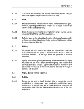 APPENDIX F
172
F.2.5.7 To someone with partial sight, the left-hand panel may appear like the right-
hand panel appears to a person with normal colour vision.
F.2.6 Glare
F.2.6.1 Excessive luminance contrast between interior elements can create glare.
Windows, light fittings and reflective surfaces can all impact negatively on
vision if not designed appropriately.
F.2.6.2 Direct glare can be minimised by ensuring that strong light sources, such as
windows and light fittings are effectively screened.
F.2.6.3 Reflected glare can be reduced by eliminating reflective surfaces especially
on floors and walls and by attention to the location of light sources relative
to mirrors, glazing and the like.
F.2.7 Lighting
F.2.7.1 Contrast will only be of assistance to people with sight deficits if there is an
appropriate quantity and quality of illumination with which to view the
contrasting elements. At low light levels, the perception of contrast
diminishes.
F.2.7.2 Lighting levels should generally be relatively uniform and about 25% higher
for people with low vision. Strong directional lighting casts shadows that
can mask contrasting surfaces. Significant fluctuations in illumination level
can reduce visibility due to the slower adaptive response of the eye in
someone with low vision.
F.3 TACTILE GROUND SURFACE INDICATORS
F.3.1 Mobility
F.3.1.1 People who are blind or visually impaired strive to maintain the highest
possible level of independence. Many people who are blind have some
small amount of residual vision and all people with visual impairment will
use whatever vision they have, together with other techniques, to find their
way around.
 