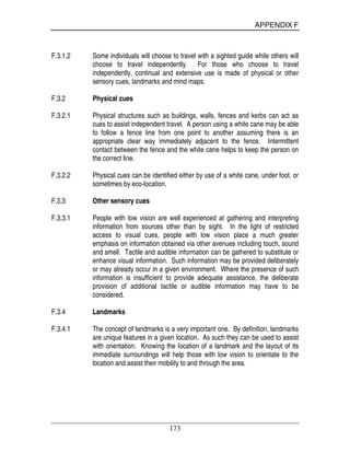 APPENDIX F
173
F.3.1.2 Some individuals will choose to travel with a sighted guide while others will
choose to travel independently. For those who choose to travel
independently, continual and extensive use is made of physical or other
sensory cues, landmarks and mind maps.
F.3.2 Physical cues
F.3.2.1 Physical structures such as buildings, walls, fences and kerbs can act as
cues to assist independent travel. A person using a white cane may be able
to follow a fence line from one point to another assuming there is an
appropriate clear way immediately adjacent to the fence. Intermittent
contact between the fence and the white cane helps to keep the person on
the correct line.
F.3.2.2 Physical cues can be identified either by use of a white cane, under foot, or
sometimes by eco-location.
F.3.3 Other sensory cues
F.3.3.1 People with low vision are well experienced at gathering and interpreting
information from sources other than by sight. In the light of restricted
access to visual cues, people with low vision place a much greater
emphasis on information obtained via other avenues including touch, sound
and smell. Tactile and audible information can be gathered to substitute or
enhance visual information. Such information may be provided deliberately
or may already occur in a given environment. Where the presence of such
information is insufficient to provide adequate assistance, the deliberate
provision of additional tactile or audible information may have to be
considered.
F.3.4 Landmarks
F.3.4.1 The concept of landmarks is a very important one. By definition, landmarks
are unique features in a given location. As such they can be used to assist
with orientation. Knowing the location of a landmark and the layout of its
immediate surroundings will help those with low vision to orientate to the
location and assist their mobility to and through the area.
 