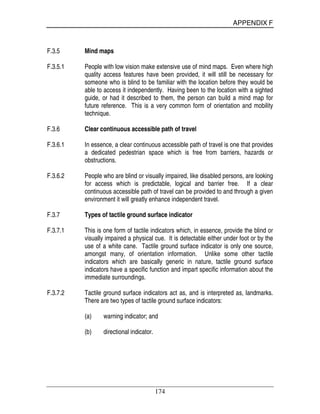 APPENDIX F
174
F.3.5 Mind maps
F.3.5.1 People with low vision make extensive use of mind maps. Even where high
quality access features have been provided, it will still be necessary for
someone who is blind to be familiar with the location before they would be
able to access it independently. Having been to the location with a sighted
guide, or had it described to them, the person can build a mind map for
future reference. This is a very common form of orientation and mobility
technique.
F.3.6 Clear continuous accessible path of travel
F.3.6.1 In essence, a clear continuous accessible path of travel is one that provides
a dedicated pedestrian space which is free from barriers, hazards or
obstructions.
F.3.6.2 People who are blind or visually impaired, like disabled persons, are looking
for access which is predictable, logical and barrier free. If a clear
continuous accessible path of travel can be provided to and through a given
environment it will greatly enhance independent travel.
F.3.7 Types of tactile ground surface indicator
F.3.7.1 This is one form of tactile indicators which, in essence, provide the blind or
visually impaired a physical cue. It is detectable either under foot or by the
use of a white cane. Tactile ground surface indicator is only one source,
amongst many, of orientation information. Unlike some other tactile
indicators which are basically generic in nature, tactile ground surface
indicators have a specific function and impart specific information about the
immediate surroundings.
F.3.7.2 Tactile ground surface indicators act as, and is interpreted as, landmarks.
There are two types of tactile ground surface indicators:
(a) warning indicator; and
(b) directional indicator.
 