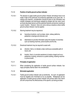 APPENDIX F
178
F.3.10 Position of tactile ground surface indicator
F.3.10.1 The decision to apply tactile ground surface indicator will always have to be
made in light of the particular circumstances applicable at any given site. In
making such decision, consideration should be given to the orientation and
mobility strategies and techniques adopted by people with low vision (such
as those discussed above) and the potential hazards and barriers existing at
a given location. However, there are some obvious situations where tactile
ground surface indicator must be applied.
F.3.10.2 Warning treatment may be required at:
(a) hazardous locations, such as steps, stairs, railway platforms,
pedestrian crossings and wharves; and
(b) destinations to provide information about the location of amenities
such as ticketing machines, phone booths and the like.
F.3.10.3 Directional treatment may be required to assist with:
(a) direction, that is, to indicate a clear continuous accessible path of
travel; and
(b) location, that is, to provide assistance to locate a target such as a
pedestrian crossing, entrance to a public building, ticketing machine
or phone booth.
F.3.11 Principles of application
F.3.11.1 When considering the application of tactile ground surface indicator, four
major principles shall be taken into consideration.
F.3.12 Minimalist application
F.3.12.1 Tactile ground surface indicator acts as landmarks. As such, its application
must be targeted and minimised as far as possible. Widespread ad hoc
application of tactile ground surface indicator will confuse rather than inform
and will compromise the effectiveness of the specific cue being provided.
 