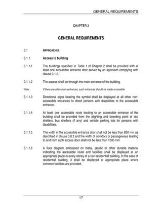 GENERAL REQUIREMENTS
17
CHAPTER 3
GGEENNEERRAALL RREEQQUUIIRREEMMEENNTTSS
3.1 APPROACHES
3.1.1 Access to building
3.1.1.1 The buildings specified in Table 1 of Chapter 2 shall be provided with at
least one accessible entrance door served by an approach complying with
clause 3.1.2.
3.1.1.2 The access shall be through the main entrance of the building.
Note: If there are other main entrances, such entrances should be made accessible.
3.1.1.3 Directional signs bearing the symbol shall be displayed at all other non-
accessible entrances to direct persons with disabilities to the accessible
entrance.
3.1.1.4 At least one accessible route leading to an accessible entrance of the
building shall be provided from the alighting and boarding point of taxi
shelters, bus shelters (if any) and vehicle parking lots for persons with
disabilities.
3.1.1.5 The width of the accessible entrance door shall not be less than 850 mm as
described in clause 3.8.2 and the width of corridors or passageways leading
to and from such access door shall not be less than 1200 mm.
3.1.1.6 A floor diagram embossed on metal, plastic or other durable material
indicating the accessible route and facilities shall be displayed at an
appropriate place in every storey of a non-residential building. In the case of
residential building, it shall be displayed at appropriate place where
common facilities are provided.
 