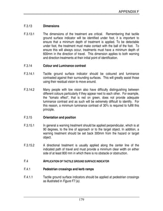 APPENDIX F
179
F.3.13 Dimensions
F.3.13.1 The dimensions of the treatment are critical. Remembering that tactile
ground surface indicator will be identified under foot, it is important to
ensure that a minimum depth of treatment is applied. To be detectable
under foot, the treatment must make contact with the ball of the foot. To
ensure this will always occur, treatments must have a minimum depth of
600mm in the direction of travel. This dimension applies to both warning
and direction treatments at their initial point of identification.
F.3.14 Colour and Luminance contrast
F.3.14.1 Tactile ground surface indicator should be coloured and luminance
contrasted against their surrounding surfaces. This will greatly assist those
using their residual vision to move around.
F.3.14.2 Many people with low vision also have difficulty distinguishing between
different colours particularly if they appear next to each other. For example,
the "tomato effect", that is red on green, does not provide adequate
luminance contrast and as such will be extremely difficult to identify. For
this reason, a minimum luminance contrast of 30% is required to fulfill this
principle.
F.3.15 Orientation and position
F.3.15.1 In general a warning treatment should be applied perpendicular, which is at
90 degrees, to the line of approach or to the target object. In addition, a
warning treatment should be set back 300mm from the hazard or target
object.
F.3.15.2 A directional treatment is usually applied along the center line of the
indicated path of travel and must provide a minimum clear width on either
side of at least 800 mm in which there is no obstacle or obstruction.
F.4 APPLICATION OF TACTILE GROUND SURFACE INDICATOR
F.4.1 Pedestrian crossings and kerb ramps
F.4.1.1 Tactile ground surface indicators should be applied at pedestrian crossings
as illustrated in Figure F7 (a).
 