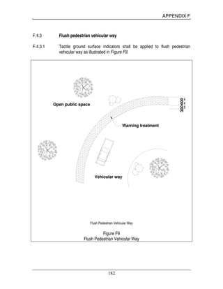 APPENDIX F
182
F.4.3 Flush pedestrian vehicular way
F.4.3.1 Tactile ground surface indicators shall be applied to flush pedestrian
vehicular way as illustrated in Figure F9.
Warning treatment
Open public space
300600
Vehicular way
Flush Pedestrian Vehicular Way
Figure F9
Flush Pedestrian Vehicular Way
 