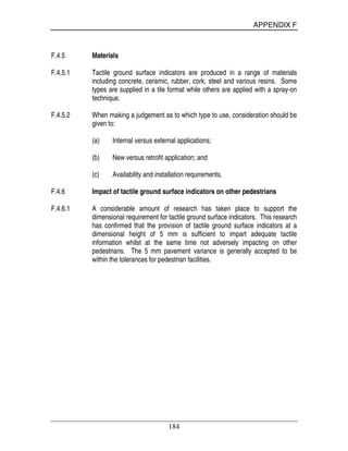 APPENDIX F
184
F.4.5 Materials
F.4.5.1 Tactile ground surface indicators are produced in a range of materials
including concrete, ceramic, rubber, cork, steel and various resins. Some
types are supplied in a tile format while others are applied with a spray-on
technique.
F.4.5.2 When making a judgement as to which type to use, consideration should be
given to:
(a) Internal versus external applications;
(b) New versus retrofit application; and
(c) Availability and installation requirements.
F.4.6 Impact of tactile ground surface indicators on other pedestrians
F.4.6.1 A considerable amount of research has taken place to support the
dimensional requirement for tactile ground surface indicators. This research
has confirmed that the provision of tactile ground surface indicators at a
dimensional height of 5 mm is sufficient to impart adequate tactile
information whilst at the same time not adversely impacting on other
pedestrians. The 5 mm pavement variance is generally accepted to be
within the tolerances for pedestrian facilities.
 