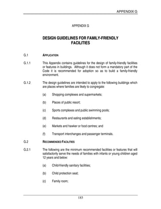 APPENDIX G
185
APPENDIX G
DDEESSIIGGNN GGUUIIDDEELLIINNEESS FFOORR FFAAMMIILLYY--FFRRIIEENNDDLLYY
FFAACCIILLIITTIIEESS
G.1 APPLICATION
G.1.1 This Appendix contains guidelines for the design of family-friendly facilities
or features in buildings. Although it does not form a mandatory part of the
Code it is recommended for adoption so as to build a family-friendly
environment.
G.1.2 The design guidelines are intended to apply to the following buildings which
are places where families are likely to congregate:
(a) Shopping complexes and supermarkets;
(b) Places of public resort;
(c) Sports complexes and public swimming pools;
(d) Restaurants and eating establishments;
(e) Markets and hawker or food centres; and
(f) Transport interchanges and passenger terminals.
G.2 RECOMMENDED FACILITIES
G.2.1 The following are the minimum recommended facilities or features that will
satisfactorily serve the needs of families with infants or young children aged
12 years and below:
(a) Child-friendly sanitary facilities;
(b) Child protection seat;
(c) Family room;
 