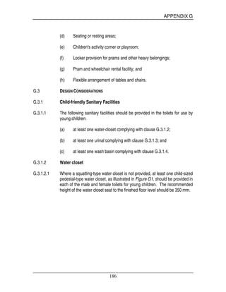APPENDIX G
186
(d) Seating or resting areas;
(e) Children's activity corner or playroom;
(f) Locker provision for prams and other heavy belongings;
(g) Pram and wheelchair rental facility; and
(h) Flexible arrangement of tables and chairs.
G.3 DESIGN CONSIDERATIONS
G.3.1 Child-friendly Sanitary Facilities
G.3.1.1 The following sanitary facilities should be provided in the toilets for use by
young children:
(a) at least one water-closet complying with clause G.3.1.2;
(b) at least one urinal complying with clause G.3.1.3; and
(c) at least one wash basin complying with clause G.3.1.4.
G.3.1.2 Water closet
G.3.1.2.1 Where a squatting-type water closet is not provided, at least one child-sized
pedestal-type water closet, as illustrated in Figure G1, should be provided in
each of the male and female toilets for young children. The recommended
height of the water closet seat to the finished floor level should be 350 mm.
 
