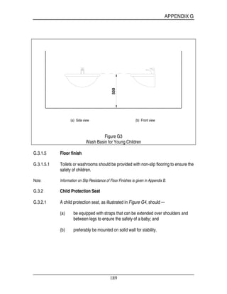 APPENDIX G
189
550
(a) Side view (b) Front view
Figure G3
Wash Basin for Young Children
G.3.1.5 Floor finish
G.3.1.5.1 Toilets or washrooms should be provided with non-slip flooring to ensure the
safety of children.
Note: Information on Slip Resistance of Floor Finishes is given in Appendix B.
G.3.2 Child Protection Seat
G.3.2.1 A child protection seat, as illustrated in Figure G4, should –-
(a) be equipped with straps that can be extended over shoulders and
between legs to ensure the safety of a baby; and
(b) preferably be mounted on solid wall for stability.
 