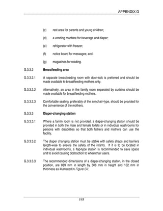 APPENDIX G
193
(c) rest area for parents and young children;
(d) a vending machine for beverage and diaper;
(e) refrigerator with freezer;
(f) notice board for messages; and
(g) magazines for reading.
G.3.3.2 Breastfeeding area
G.3.3.2.1 A separate breastfeeding room with door-lock is preferred and should be
made available to breastfeeding mothers only.
G.3.3.2.2 Alternatively, an area in the family room separated by curtains should be
made available for breastfeeding mothers.
G.3.3.2.3 Comfortable seating, preferably of the armchair-type, should be provided for
the convenience of the mothers.
G.3.3.3 Diaper-changing station
G.3.3.3.1 Where a family room is not provided, a diaper-changing station should be
provided in both the male and female toilets or in individual washrooms for
persons with disabilities so that both fathers and mothers can use the
facility.
G.3.3.3.2 The diaper changing station must be stable with safety straps and barriers
length-wise to ensure the safety of the infants. If it is to be located in
individual washrooms, a flap-type station is recommended to save space
and to avoid causing obstruction to wheelchair users.
G.3.3.3.3 The recommended dimensions of a diaper-changing station, in the closed
position, are 889 mm in length by 508 mm in height and 102 mm in
thickness as illustrated in Figure G7.
 