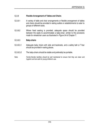 APPENDIX G
196
G.3.8 Flexible Arrangement of Tables and Chairs
G.3.8.1 A variety of table and chair arrangements or flexible arrangement of tables
and chairs should be provided in eating outlets or establishments to cater to
groups of different sizes.
G.3.8.2 Where fixed seating is provided, adequate space should be provided
between the seats to accommodate a baby-chair, similar to the provisions
made for wheelchair users as illustrated in Figure 54 of Chapter 7.
G.3.8.3 Baby-chairs
G.3.8.3.1 Adequate baby chairs with side and backrests, and a safety belt or T-bar
should be provided in eating places.
G.3.8.3.2 The baby-chairs should be stable and preferably be portable.
Note: Family-friendly facilities should be well maintained to ensure that they are clean and
hygienic and are safe for young children's use.
 